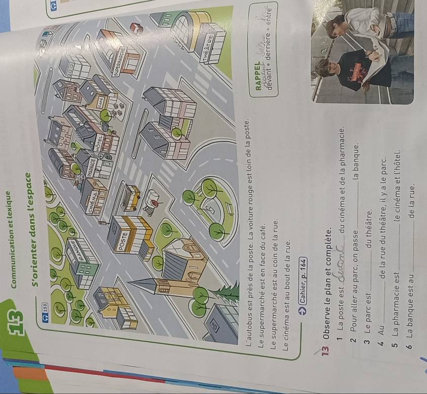 Communication et lexique 
L'autobus est près de la poste. La voiture rouge est loin de la poste. 
Le supermarché est en face du café. 
RAPPEL 
Le supermarché est au coin de la rue. devant derrière » entre 
Le cinéma est au bout de la rue. 
Cahier, p. 164 
13 Observe le plan et complète. 
1 La poste est_ du cinéma et de la pharmacie. 
2 Pour aller au parc, on passe _la banque. 
3 Le parc est _du théâtre. 
4 Au _de la rue du théâtre, il y a le parc. 
5 La pharmacie est _le cinéma et l'hôtel. 
6 La banque est au_ de la rue.