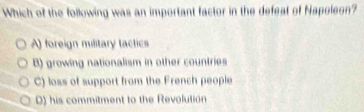 Which of the following was an important factor in the defeat of Napoleon?
A) foreign military tactics
B) growing nationalism in other countries
C) loss of support from the French people
0) his commitment to the Revolution