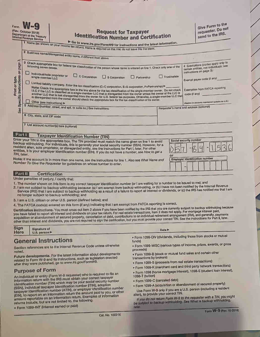 eren W-9 Give Form to the
Request for Taxpayer
requester. Do not
(Hav: Octuber 2018) Depertment of the Treasun
Identification Number and Certification
send to the IRS.
Interal Nevenue Bervice
Go to www.irs.gov/FormW9 for instructions and the lelest information.
1 Name (as shown on your income tax return). Nume is required on this line; do not leave this line blank
9 Dusiness name/disregarded entay name, if different from above
a 3. Check appropriate box for federal tax clasufication of the person whose name is entered on line 1. Check only one of the 4 Exemptions (codes eppry only to
Iollowing seven baxes
certain entities, not individuals; see
Instructions on page 3)
Individual/sola propretor or
single-member LLC C Corponition 8 Corporation Purtnership Trust/estate
Exampt payes code (it any)
2 Note: Cleck the spuroprate bex in the line above for the tax classification of the single-member owner. Do not check Examption from FATCA reporting
Limited liability company. Enter the tax classification (C=C corporation, S=S corporation, P=Partnership) 
LLC if the LLC is classified as a single-member LLC that is disreyarded from the owner unless the owner of the LLC = code (If any)
another LLC that is not disregarded from the owner for U.S. faderal tax purposes. Otherwise, a single-member LLC that
is disregarded from the owner should check the approprate box for the tax classification of its owner
Other (see instructions)  
a Hopnes to accsuers mantared sutsate the LLS )
5 Address (number, street, and apt. or suite no.) Bee Instructions Requester's name and address (optional)
# City, state_ and ZiP code
7 Lst account number(s) here (optional)
Part  Texpayer Identification Number (TIN)
Enter your TIN in the appropriate box. The TIN provided must match the name given on line 1 to avoid Social security number
backup withholding. For individuals, this is generally your social security number (SSN). However, for a
resident allen, sole proprietor, or disregarded entity, see the instructions for Part I, fater. For other
-
entities, it is your employer identification number (EIN). If you do not have a number, see How to get a
TIN, tater.
or
Note: If the account is in more than one name, see the instructions for line 1. Also see What Name and Employer identitication number
Number To Give the Requester for guidelines on whose number to enter.
Part II Certification
Under penailies of perjury, I certify that:
1. The number shown on this form is my correct taxpayer identification number (or I am waiting for a number to be issued to me); and
2. I am not subject to backup withholding because: (a) I am exempt from backup withholding, or (b) I have not been notified by the Internal Revenue
Service (IRS) that I arn subject to backup withholding as a result of a failure to report all interest or dividends, or (c) the IRS has notified me that I am
no longer subject to backup withholding; and
3. I am a U.S. citizen or other U.S. person (defined below); and
4. The FATCA code(s) entered on this form (if any) indicating that I am exempt from FATCA reporting is correct.
Certification Instructions. You must cross out item 2 above if you have been nolified by the IRS that you are currently subject to backup withholding because
you have failed to report all interest and dividends on your tax return. For real estate transactions, item 2 does not apply. For mortgage interest paid,
acquisition or abandonment of secured property, cancellation of debt, contributions to an individual retirement arrangement (IRA), and generally, payments
other than interest and dividends, you are not required to sign the certification, but you must provide your correct TIN. See the instructions for Part iI, later.
Sign Signsture of
Here    s  person Dale P
General Instructions lunds) * Form 1099-DIV (dividends, including those from stocks or mutual
Section references are to the Internal Revenue Code unless otherwise * Form 1099-MISC (various types of income, prizes, awards, or gross
nated. proceeds)
Future developments. For the latest information about developments * Form 1099-B (stock or mutual fund sales and certain other
related to Form W-9 and its instructions, such as legislation enacted transactions by brokers)
after they were pubfished, go to www.Irs gov/FormW9. Form 1099-S (proceeds from real estate transactions)
Purpose of Form * Form 1099-K (merchant card and third party network transactions)
An individual or entity (Form W-9 requester) who is required to file an * Form 1098 (home mortgage interest), 1098-E (student loan interest),
information return with the IRS must obtain your correct taxpayer 1098-T (tuition)
identification number (TIN) which may be your social security number * Form 1099-C (canceled debl)
(SSN), individual taxpayer identification number (ITIN), adeption
taxpayer identification number (ATIN), or employer identification number * Form 1099-A (acquisition or abandonment of secured property)
(EIN), to report on an information return the amount paid to you, or other Use Form W-9 only if you are a U.S. person (including a resident
amount reportable on an information retum. Exemples of information alien), to provide your correct TIN.
returs include, but are not limited to, the following. If you do not return Form W-9 to the requester with a TIN, you might
* Form 1099-INT (interest earned or paid) lstar. be subject to backup withholding. See What is backup withholding,
Cat. No 10231X Iom W-9 (Rev 10-2018)