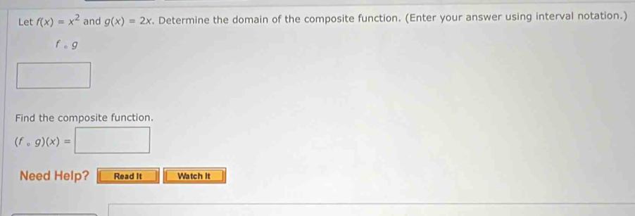 Let f(x)=x^2 and g(x)=2x. Determine the domain of the composite function. (Enter your answer using interval notation.)
fcirc g
Find the composite function.
(fcirc g)(x)=
Need Help? Read It Watch It