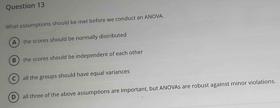 What assumptions should be met before we conduct an ANOVA.
A the scores should be normally distributed
B  the scores should be independent of each other
C all the groups should have equal variances
D ) all three of the above assumptions are important, but ANOVAs are robust against minor violations.