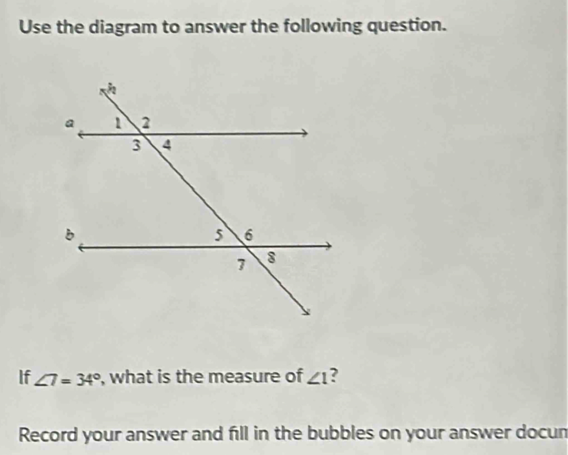 Use the diagram to answer the following question. 
If ∠ 7=34° , what is the measure of ∠ 1 ? 
Record your answer and fill in the bubbles on your answer docun