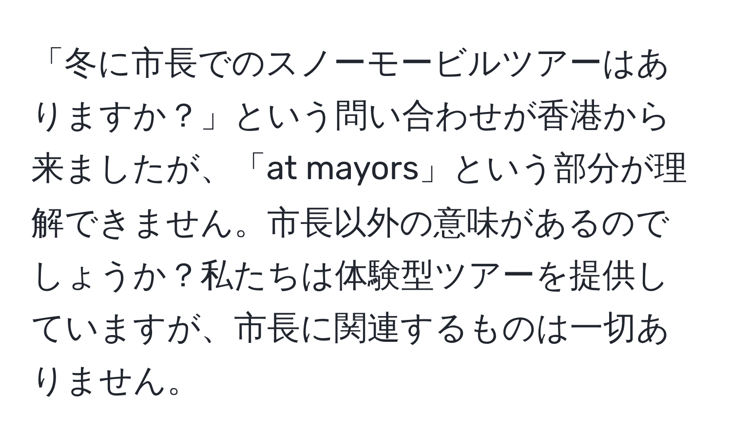 「冬に市長でのスノーモービルツアーはありますか？」という問い合わせが香港から来ましたが、「at mayors」という部分が理解できません。市長以外の意味があるのでしょうか？私たちは体験型ツアーを提供していますが、市長に関連するものは一切ありません。