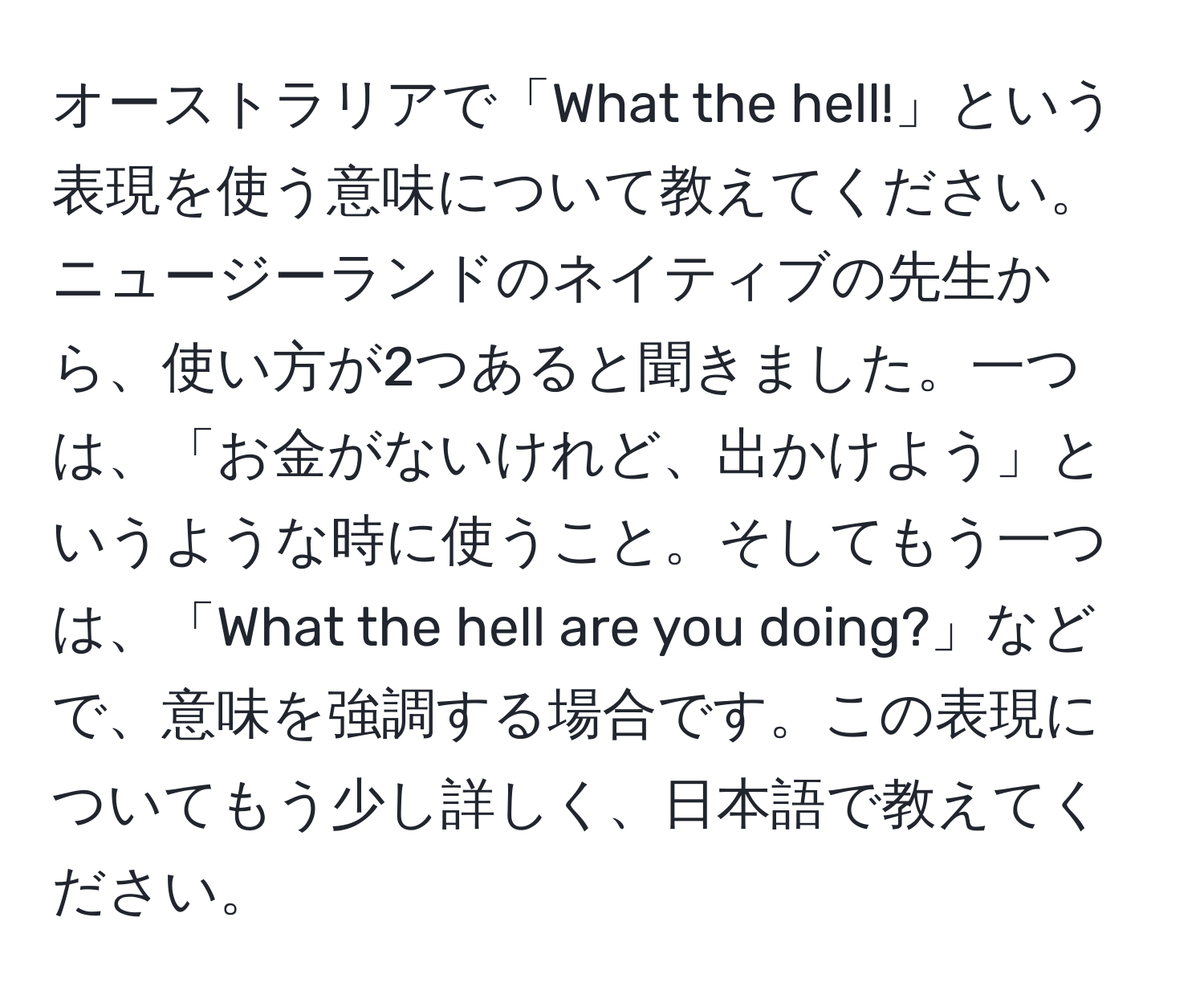 オーストラリアで「What the hell!」という表現を使う意味について教えてください。ニュージーランドのネイティブの先生から、使い方が2つあると聞きました。一つは、「お金がないけれど、出かけよう」というような時に使うこと。そしてもう一つは、「What the hell are you doing?」などで、意味を強調する場合です。この表現についてもう少し詳しく、日本語で教えてください。