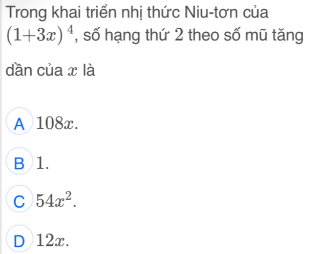 Trong khai triển nhị thức Niu-tơn của
(1+3x)^4 , số hạng thứ 2 theo số mũ tăng
dần của x là
A 108x.
B 1.
C 54x^2.
D 12x.