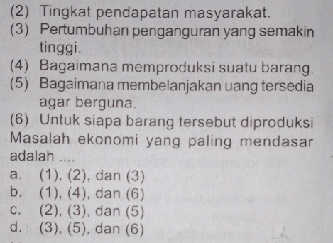 (2) Tingkat pendapatan masyarakat.
(3) Pertumbuhan penganguran yang semakin
tinggi.
(4) Bagaimana memproduksi suatu barang.
(5) Bagaimana membelanjakan uang tersedia
agar berguna.
(6) Untuk siapa barang tersebut diproduksi
Masalah ekonomi yang paling mendasar
adalah ....
a. (1), (2), dan (3)
bù (1),(4) , dan (6)
C. (2),(3) , dan (5)
dì (3),(5) , dan (6)