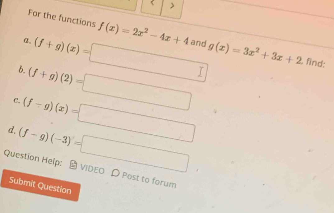 > 
For the functions f(x)=2x^2-4x+4 g(x)=3x^2+3x+2
a. and 
b. (f+g)(x)=□
C. (f+g)(2)=□
, find: 
d. (f-g)(x)=□
(f-g)(-3)=□
Question Help: VIDEO D Post to forum 
Submit Question