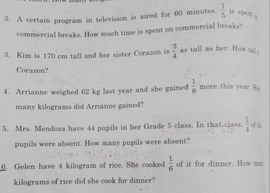 A certain program in television is aired for 60 minutes.  1/5  is spent 
commercial breaks. How much time is spent on commercial breaks? 
3. Kim is 170 cm tall and her sister Corazon is  3/4  as tall as her. How tall 
Corazon? 
4. Arrianne weighed 62 kg last year and she gained  1/8  more this year. Ho 
many kilograms did Arrianne gained? 
5. Mrs. Mendoza have 44 pupils in her Grade 5 class. In that class,  1/4  of the 
pupils were absent. How many pupils were absent? 
6. Gelen have 4 kilogram of rice. She cooked  1/6  of it for dinner. How man
kilograms of rice did she cook for dinner?