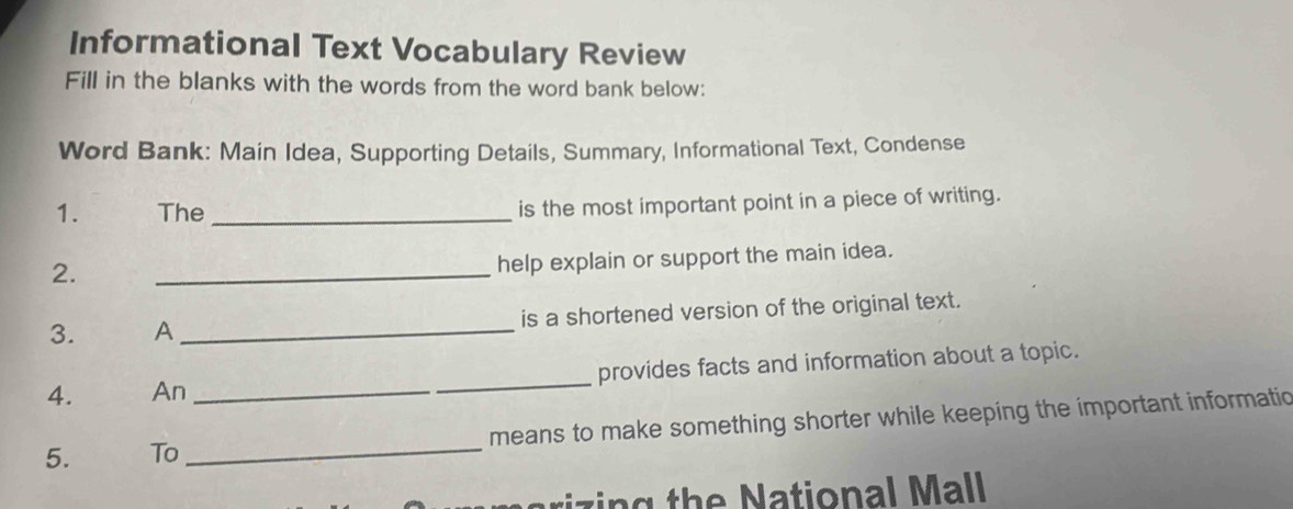 Informational Text Vocabulary Review 
Fill in the blanks with the words from the word bank below: 
Word Bank: Main Idea, Supporting Details, Summary, Informational Text, Condense 
1. The _is the most important point in a piece of writing. 
2. 
_ 
help explain or support the main idea. 
3. A_ is a shortened version of the original text. 
4. An __provides facts and information about a topic. 
5. To_ means to make something shorter while keeping the important informatio 
riz in g the National Mall