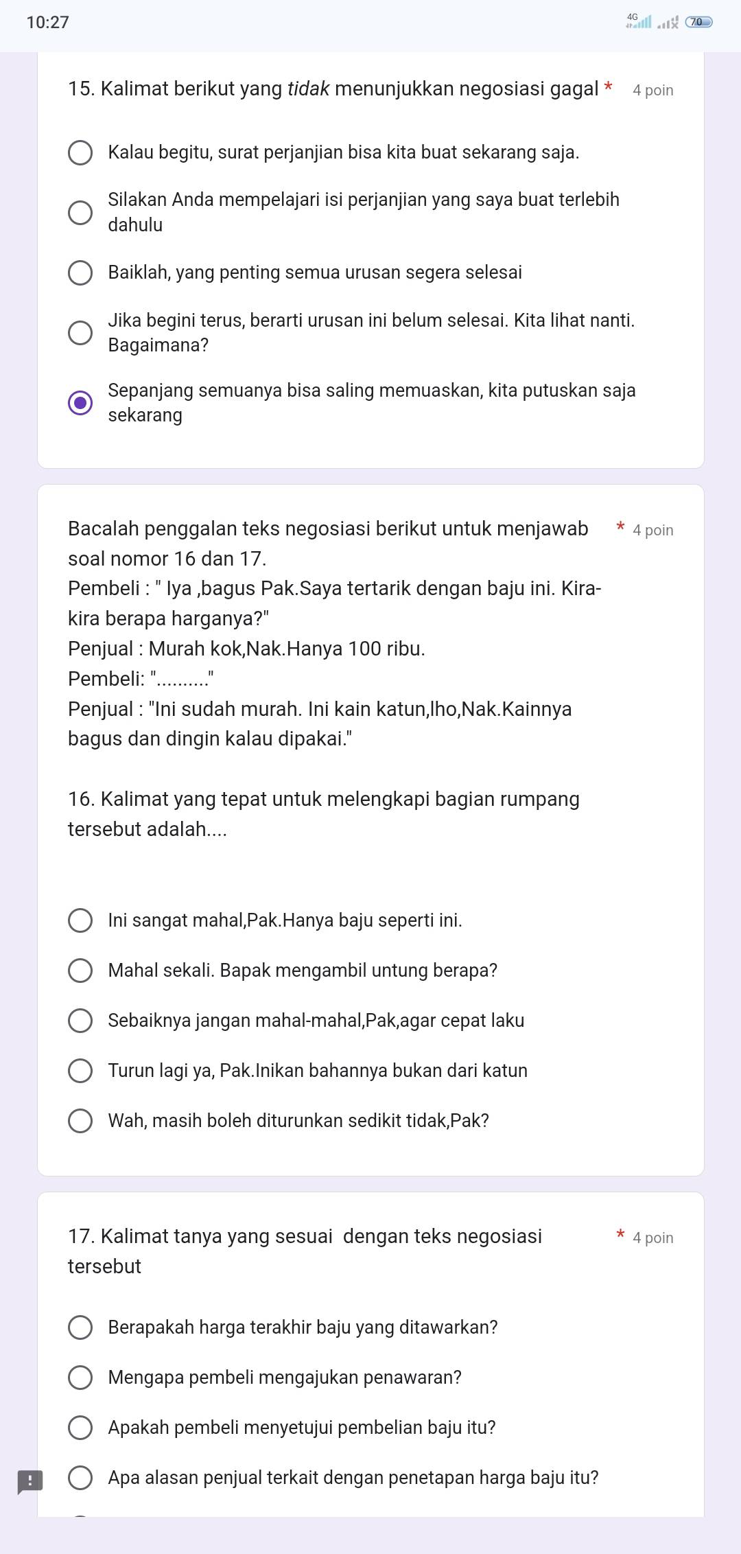 10:27
15. Kalimat berikut yang tidak menunjukkan negosiasi gagal * 4 poin
Kalau begitu, surat perjanjian bisa kita buat sekarang saja.
Silakan Anda mempelajari isi perjanjian yang saya buat terlebih
dahulu
Baiklah, yang penting semua urusan segera selesai
Jika begini terus, berarti urusan ini belum selesai. Kita lihat nanti.
Bagaimana?
Sepanjang semuanya bisa saling memuaskan, kita putuskan saja
sekarang
Bacalah penggalan teks negosiasi berikut untuk menjawab 4 poin
soal nomor 16 dan 17.
Pembeli : '' Iya ,bagus Pak.Saya tertarik dengan baju ini. Kira-
kira berapa harganya?"
Penjual : Murah kok,Nak.Hanya 100 ribu.
Pembeli: "_ "
Penjual : "Ini sudah murah. Ini kain katun,lho,Nak.Kainnya
bagus dan dingin kalau dipakai.'
16. Kalimat yang tepat untuk melengkapi bagian rumpang
tersebut adalah....
Ini sangat mahal,Pak.Hanya baju seperti ini.
Mahal sekali. Bapak mengambil untung berapa?
Sebaiknya jangan mahal-mahal,Pak,agar cepat laku
Turun lagi ya, Pak.Inikan bahannya bukan dari katun
Wah, masih boleh diturunkan sedikit tidak,Pak?
17. Kalimat tanya yang sesuai dengan teks negosiasi 4 poin
tersebut
Berapakah harga terakhir baju yang ditawarkan?
Mengapa pembeli mengajukan penawaran?
Apakah pembeli menyetujui pembelian baju itu?
Apa alasan penjual terkait dengan penetapan harga baju itu?