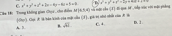 C. x^2+y^2+z^2+2x-4y-6z+5=0. D x^2+y^2+z^2-2y+4xz+2=0
Câu 18: Trong không gian Oxyz , cho điểm M(6;5;4) và mặt cầu (S) đi qua M , tiếp xúc với mặt phẳng
(Oxy). Gọi R là bán kính của mặt cầu (S), giá trị nhỏ nhất của R là
B. sqrt(61). D. 2.
A. 3. C. 4.