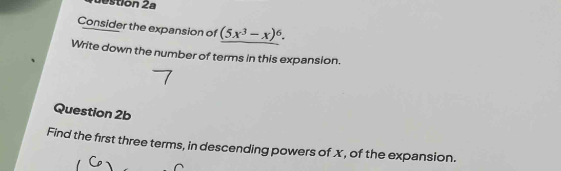 estion 2a 
Consider the expansion of (5x^3-x)^6. 
Write down the number of terms in this expansion. 
Question 2b 
Find the first three terms, in descending powers of x, of the expansion.