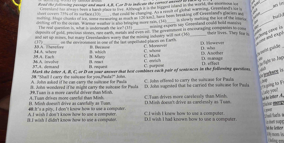 Read the following passage and mark A,B, C,or D to indicate the correct answer to ene
Greenland has always been a harsh place to live. Although it is the biggest island in the world, the enormous ice
sheet covers 75% of its surface.(33) , that could be changing. As a result of global warming, Greenland's ice is the hote._
_
an in
furism
melting. Huge chunks of ice, some measuring as much as 120 km2, have been breaking off Greenland's glaciers and
shich
build
drifting off to the ocean. Warmer weather is also bringing more rain. (34)_ is slowly melting the ice of the interior._
The real question is, what is underneath the ice? (35) mining experts say Greenland could hold massive does
deposits of gold, precious stones, rare earth, metals and even oil. The government is encouraging companies to come May
Son Doong cave is
and set up mines, but many Greenlanders worry that the mining industry will not (36) their lives. They fear its modern
33.A. Therefore B. Because C. Moreover _D. However can come and exp
(37) on the environment in one of the last unpolluted places on Earth.
Tbe tourist guide
34.A. where B. which C. whose D. who
35.A. Each B. Many C. Much D. Another
36.A. involve B. react C. enrich D. manage
who
37.A. demand B. request C. purpose D. effect
Our flight to Jap
Mark the letter A, B, C, or D on your answer that best combines each pair of sentences in the following questions. L which
38."Shall I carry the suitcase for you,Paula?" John.
Ou brochure is
A. John asked if he can carry the suitcase for Paula C. John offered to carry the suitcase for Paula
cheap
B. John wondered if he might carry the suitcase for Paula D. John sugested that he carried the suitcase for Paula
T'm going to F
39.Tuan is a more careful driver than Minh.
Lucky you!
A.Tuan drives more careful than Minh. C.Tuan drives more carelessly than Minh.
ark the letter A.
B. Minh doesn't drive as carefully as Tuan. D.Minh doesn't drive as carelessly as Tuan. Nuclear energ
40.It’s a pity, I don’t know how to use a computer.
A power
A.I wish I don’t know how to use a computer. C.I wish I knew how to use a computer.
1. Fossil fuels a
B.I wish I didn't know how to use a computer. D.I wish I had known how to use a computer. Lin short supp
rk the letter
MMy mom is
A feeling em