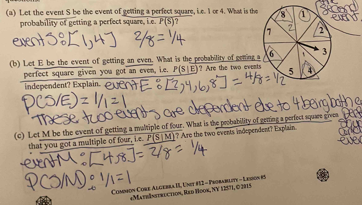 Let the event S be the event of getting a perfect square, i.e. 1 or 4. What is the 8 1 
probability of getting a perfect square, i.e. P(S) ?
1
2
(b) Let E be the event of getting an even. What is the probability of getting a 6 1 3
perfect square given you got an even, i.e. P(S|E) ? Are the two events 5 4
independent? Explain. 
(c) Let M be the event of getting a multiple of four. What is the probability of getting a perfect square given 
that you got a multiple of four, i.e. P(S|M) ? Are the two events independent? Explain. 
Common Core Algebra II, Unit #12 - Probability - Lesson #5 
eMathInstruction, Red Hook, NY 12571, © 2015