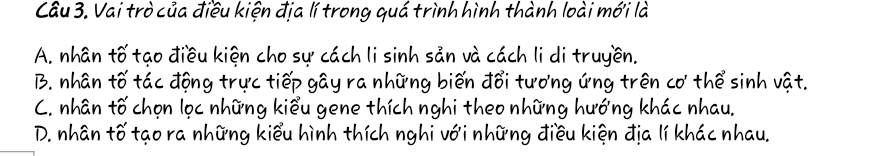 Cầu 3. Vai trò của điều kiện địa lí trong quá trình hình thành loài mới là
A. nhân tố tạo điều kiện cho sự cách li sinh sản và cách li di truyền.
B. nhân tố tác động trực tiếp gây ra những biến đổi tương ứng trên cơ thể sinh vật.
C. nhân tố chọn lọc những kiểu gene thích nghi theo những hướng khác nhau.
D. nhân tố tạo ra những kiểu hình thích nghi với những điều kiện địa lí khác nhau.