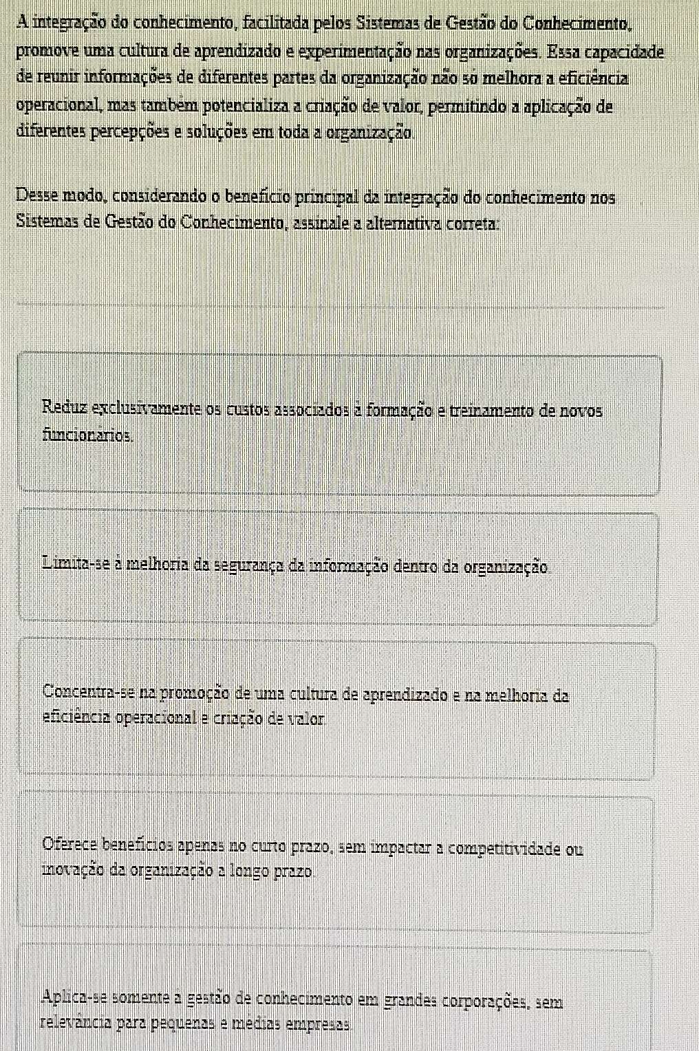 A integração do conhecimento, facilitada pelos Sistemas de Gestão do Conhecimento,
promove uma cultura de aprendizado e experimentação nas organizações. Essa capacidade
de reunir informações de diferentes partes da organização não s0 melhora a eficiência
operacional, mas também potencializa a criação de valor, permitindo a aplicação de
diferentes percepções e soluções em toda a organização.
Desse modo, considerando o benefício principal da integração do conhecimento nos
Sistemas de Gestão do Conhecimento, assinale a alternativa correta:
Reduz exclusivamente os custos associados à formação e treinamento de novos
funcionários
Limita-se à melhoria da segurança da informação dentro da organização
Concentra-se na promoção de uma cultura de aprendizado e na melhoria da
oficiência operacional e criação de valor
Oferece benefícios apenas no curto prazo, sem impactar a competitividade ou
inovação da organização a longo prazo.
Aplica-se somente à gestão de conhecimento em grandes corporações, sem
relevância para pequenas e médias empresas.