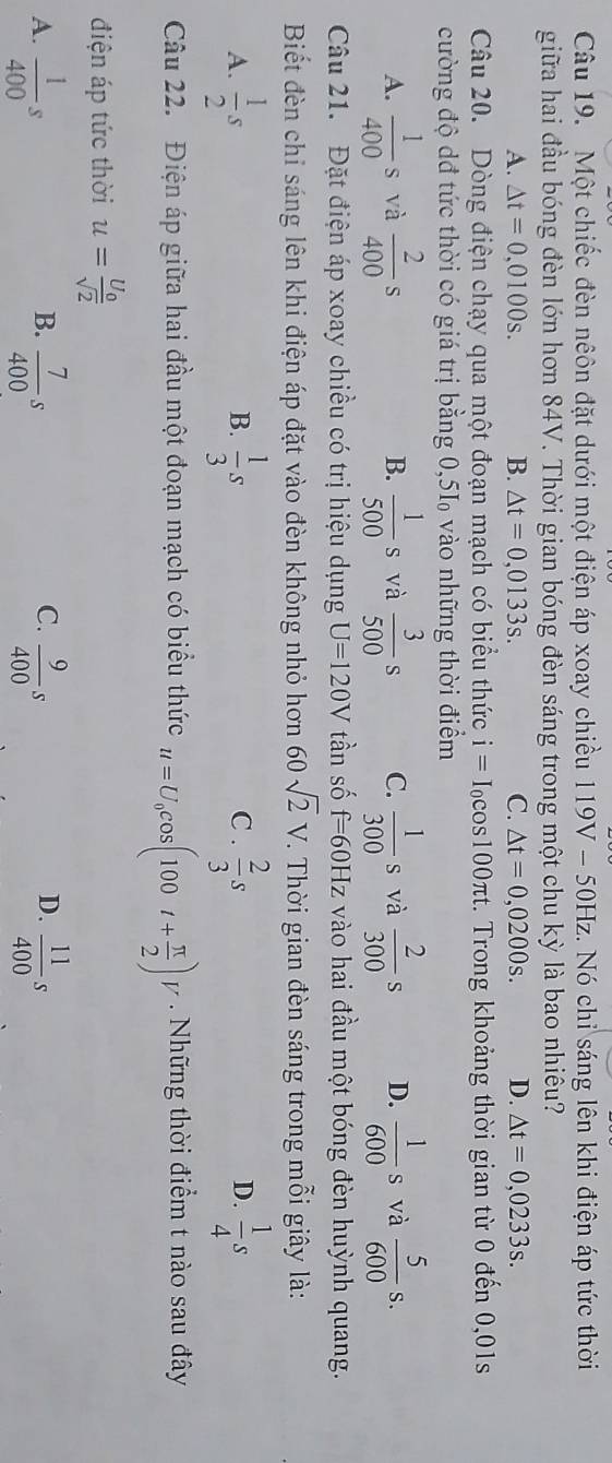 Một chiếc đèn nêôn đặt dưới một điện áp xoay chiều 119V - 50Hz. Nó chỉ sáng lên khi điện áp tức thời
giữa hai đầu bóng đèn lớn hơn 84V. Thời gian bóng đèn sáng trong một chu kỳ là bao nhiêu?
A. △ t=0,0100s. B. △ t=0,0133s. C. △ t=0,0200s. D. △ t=0,0233s.
Câu 20. Dòng điện chạy qua một đoạn mạch có biểu thức i=I_0cos 100π t :. Trong khoảng thời gian từ 0 đến 0,01s
cường độ dđ tức thời có giá trị bằng 0,5I vào những thời điểm
A.  1/400 s và  2/400 s  1/500 s và  3/500 s C.  1/300 s và  2/300 s D.  1/600 s và  5/600 s.
B.
Câu 21. Đặt điện áp xoay chiều có trị hiệu dụng U=120V tần số f=60Hz vào hai đầu một bóng đèn huỳnh quang.
Biết đèn chỉ sáng lên khi điện áp đặt vào đèn không nhỏ hơn 60sqrt(2)V *. Thời gian đèn sáng trong mỗi giây là:
A.  1/2 s  1/3 s C .  2/3 s D.  1/4 s
B.
Câu 22. Điện áp giữa hai đầu một đoạn mạch có biểu thức u=U_0cos (100t+ π /2 ) Những thời điểm t nào sau đây
điện áp tức thời u=frac U_0sqrt(2)
C.
D.
A.  1/400 s  7/400 s  9/400 s  11/400 s
B.