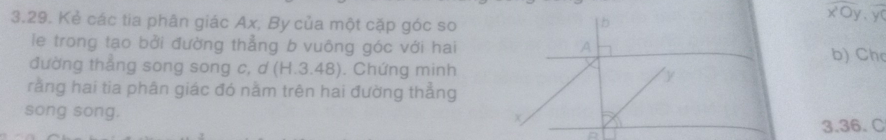 Kẻ các tia phân giác Ax, By của một cặp góc so | b 
overline xOy.yy,overline y 
le trong tạo bởi đường thẳng b vuông góc với hai A 
b) Ch 
đường thẳng song song c, d(H.3.48). Chứng minh y
rằng hai tia phân giác đó nằm trên hai đường thẳng 
song song. 
+
3.36. C