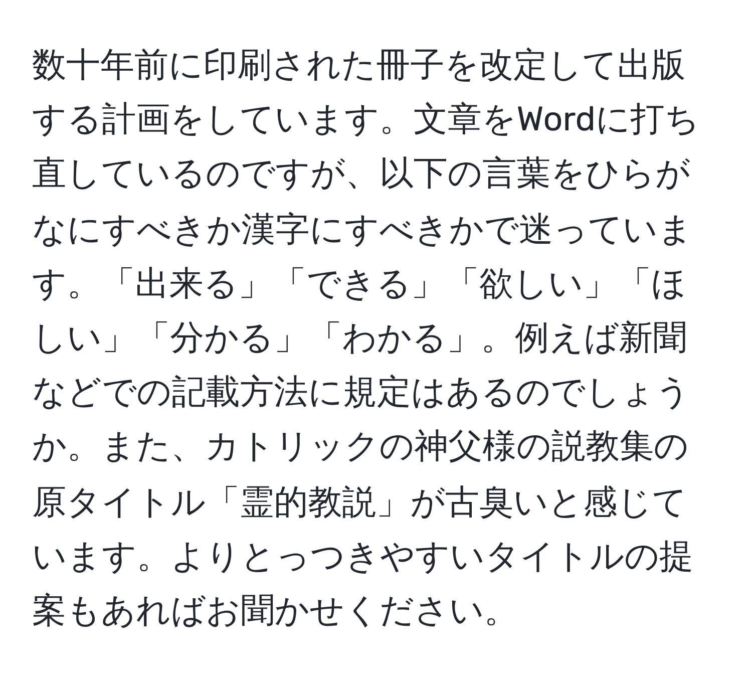 数十年前に印刷された冊子を改定して出版する計画をしています。文章をWordに打ち直しているのですが、以下の言葉をひらがなにすべきか漢字にすべきかで迷っています。「出来る」「できる」「欲しい」「ほしい」「分かる」「わかる」。例えば新聞などでの記載方法に規定はあるのでしょうか。また、カトリックの神父様の説教集の原タイトル「霊的教説」が古臭いと感じています。よりとっつきやすいタイトルの提案もあればお聞かせください。