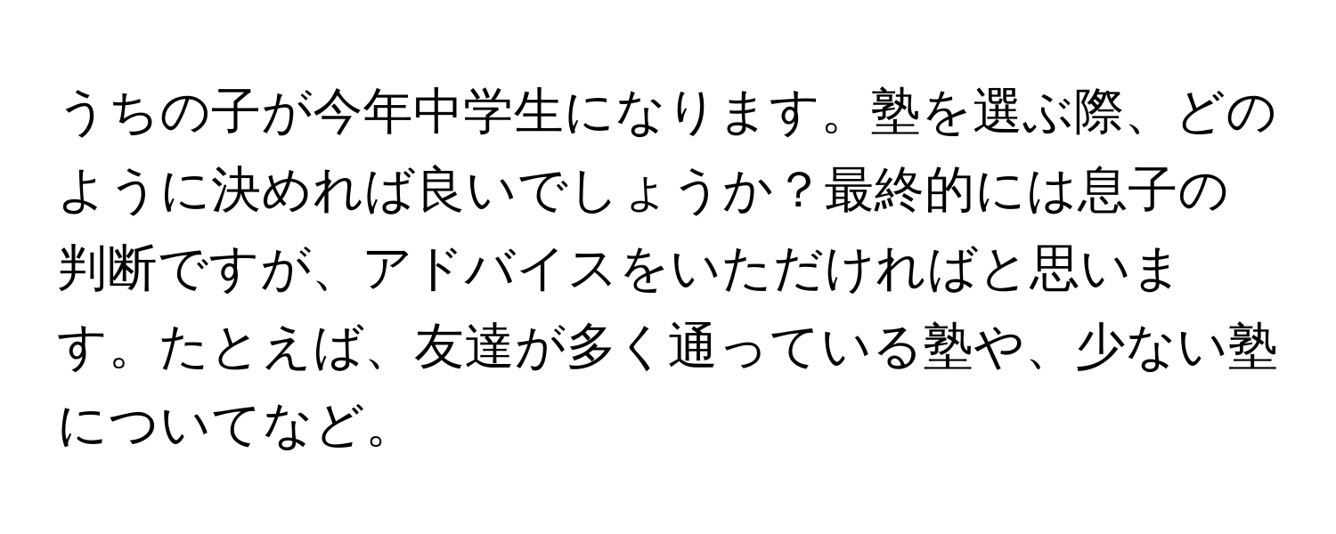 うちの子が今年中学生になります。塾を選ぶ際、どのように決めれば良いでしょうか？最終的には息子の判断ですが、アドバイスをいただければと思います。たとえば、友達が多く通っている塾や、少ない塾についてなど。