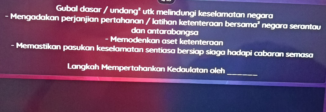 Gubal dasar / undang² utk melindungi keselamatan negara 
- Mengadakan perjanjian pertahanan / latihan ketenteraan bersama I^2 negara serantau 
dan antarabangsa 
- Memodenkan aset ketenteraan 
- Memastikan pasukan keselamatan sentiasa bersiap siaga hadapi cabaran semasa 
_ 
Langkah Mempertahankan Kedaulatan oleh