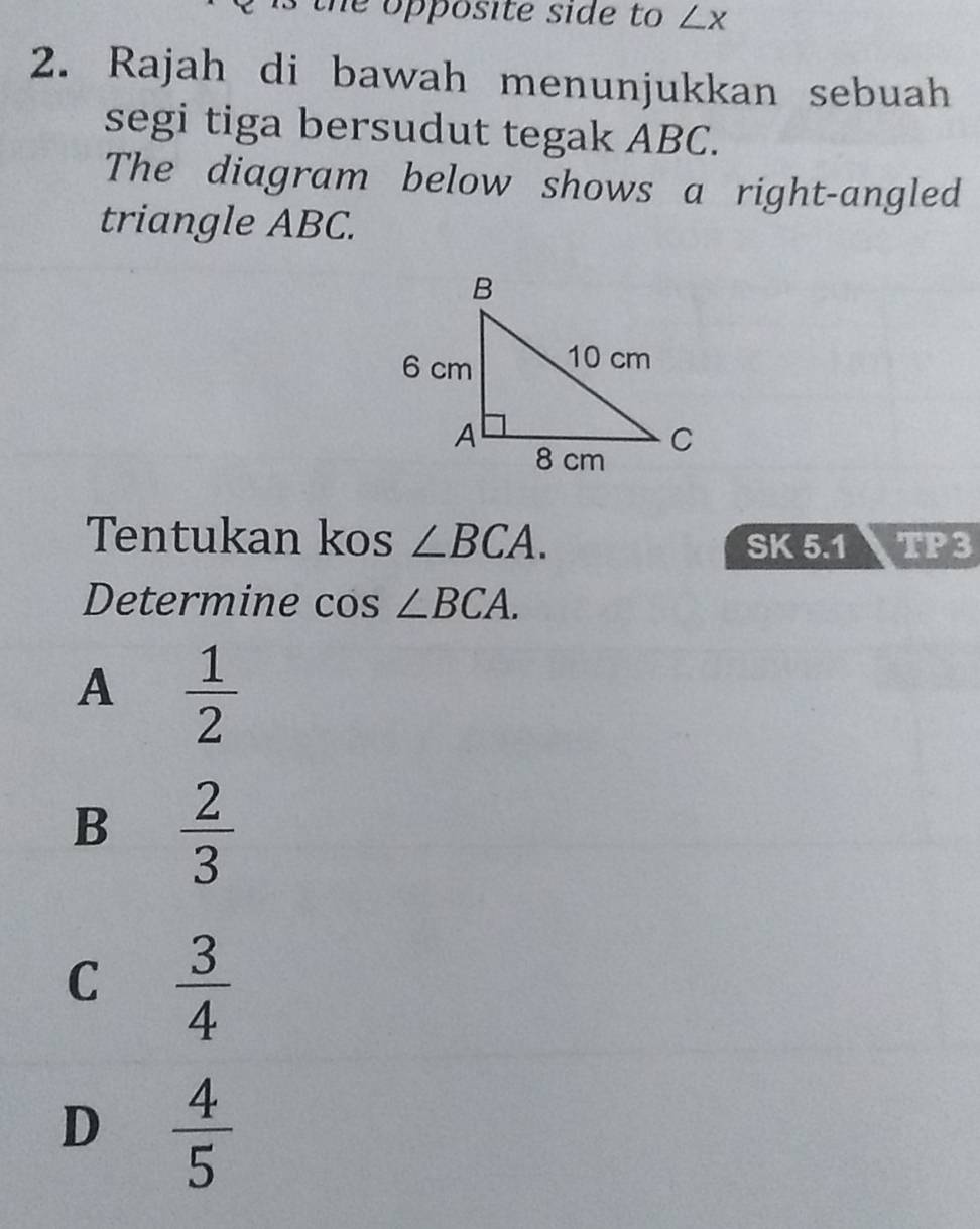 th e opposite side to ∠ x
2. Rajah di bawah menunjukkan sebuah
segi tiga bersudut tegak ABC.
The diagram below shows a right-angled
triangle ABC.
Tentukan kos ∠ BCA. TP3
SK 5.1
Determine cos ∠ BCA.
A  1/2 
B  2/3 
C  3/4 
D  4/5 