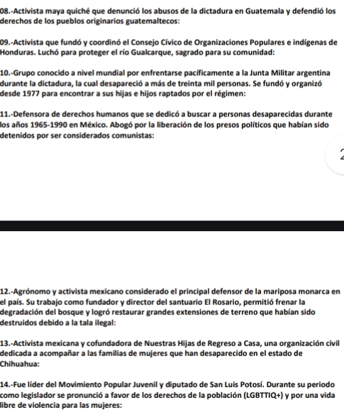 208.-Activista maya quiché que denunció los abusos de la dictadura en Guatemala y defendió los 
derechos de los pueblos originarios guatemaltecos: 
209.-Activista que fundó y coordinó el Consejo Cívico de Organizaciones Populares e indígenas de 
Honduras. Luchó para proteger el río Gualcarque, sagrado para su comunidad: 
10.-Grupo conocido a nivel mundial por enfrentarse pacíficamente a la Junta Militar argentina 
durante la dictadura, la cual desapareció a más de treinta mil personas. Se fundó y organizó 
desde 1977 para encontrar a sus hijas e hijos raptados por el régimen: 
11.-Defensora de derechos humanos que se dedicó a buscar a personas desaparecidas durante 
los años 1965-1990 en México. Abogó por la liberación de los presos políticos que habían sido 
detenidos por ser considerados comunistas: 
12.-Agrónomo y activista mexicano considerado el principal defensor de la mariposa monarca en 
el país. Su trabajo como fundador y director del santuario El Rosario, permitió frenar la 
degradación del bosque y logró restaurar grandes extensiones de terreno que habían sido 
destruidos debido a la tala ilegal: 
13.-Activista mexicana y cofundadora de Nuestras Hijas de Regreso a Casa, una organización civil 
dedicada a acompañar a las familias de mujeres que han desaparecido en el estado de 
Chihuahua: 
14.-Fue líder del Movimiento Popular Juvenil y diputado de San Luis Potosí. Durante su periodo 
como legislador se pronunció a favor de los derechos de la población (LGBTTIQ+) y por una vida 
libre de violencia para las mujeres: