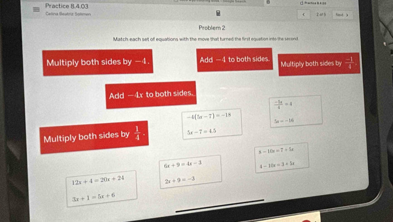 □ 。 Practice 8 4.03 
Practice 8.4.03 
Celina Beatriz Solimen < 2ol 9 Next > 
Problem 2 
Match each set of equations with the move that turned the first equation into the second 
Multiply both sides by -4. Add -4 to both sides Multiply both sides by  (-1)/4 . 
Add -4x to both sides.
 (-5x)/4 =4
-4(5x-7)=-18 5x=-16
Multiply both sides by  1/4 . 5x-7=4.5
8-10x=7+5x
6x+9=4x-3
4-10x=3+5x
12x+4=20x+24 2x+9=-3
3x+1=5x+6