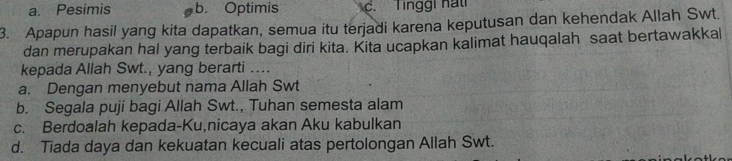 a. Pesimis b. Optimis c. Tinggi hat
3. Apapun hasil yang kita dapatkan, semua itu terjadi karena keputusan dan kehendak Allah Swt.
dan merupakan hal yang terbaik bagi diri kita. Kita ucapkan kalimat hauqalah saat bertawakkal
kepada Allah Swt., yang berarti ....
a. Dengan menyebut nama Allah Swt
b. Segala puji bagi Allah Swt., Tuhan semesta alam
c. Berdoalah kepada-Ku,nicaya akan Aku kabulkan
d. Tiada daya dan kekuatan kecuali atas pertolongan Allah Swt.