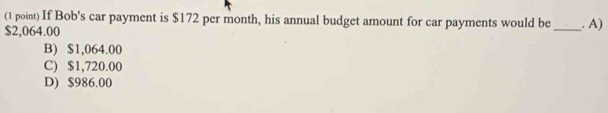 If Bob's car payment is $172 per month, his annual budget amount for car payments would be _. A)
$2,064.00
B) $1,064.00
C) $1,720.00
D) $986.00