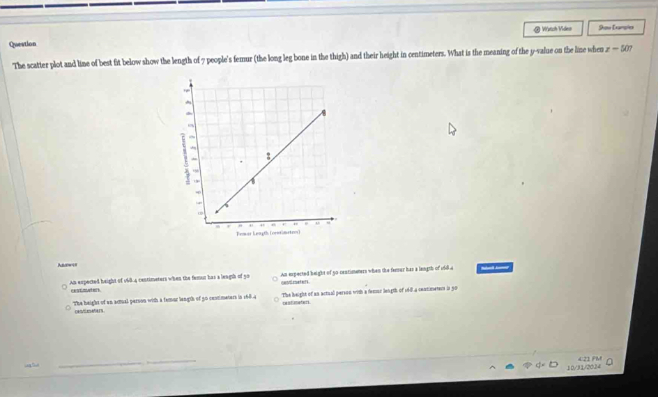 Question @ Watch Video 9ou Earpia
The scatter plot and line of best fit below show the length of 7 people's femur (the long leg bone in the thigh) and their height in centimeters. What is the meaning of the y -value on the line when z-507
Answer
An expected height of 168.4 centimeters when the femur has a length of 50 centimeters. An expected height of 50 centimeters when the femur has a langth of 168.4 Slelt Anmed
centimeters.
The height of an actual person with a femur length of 50 centimeters in 168.4 The height of an actual person with a femur length of 168.4 centimeters is 50
centimeters. centimeters.
4:21 PM
10/31/2024