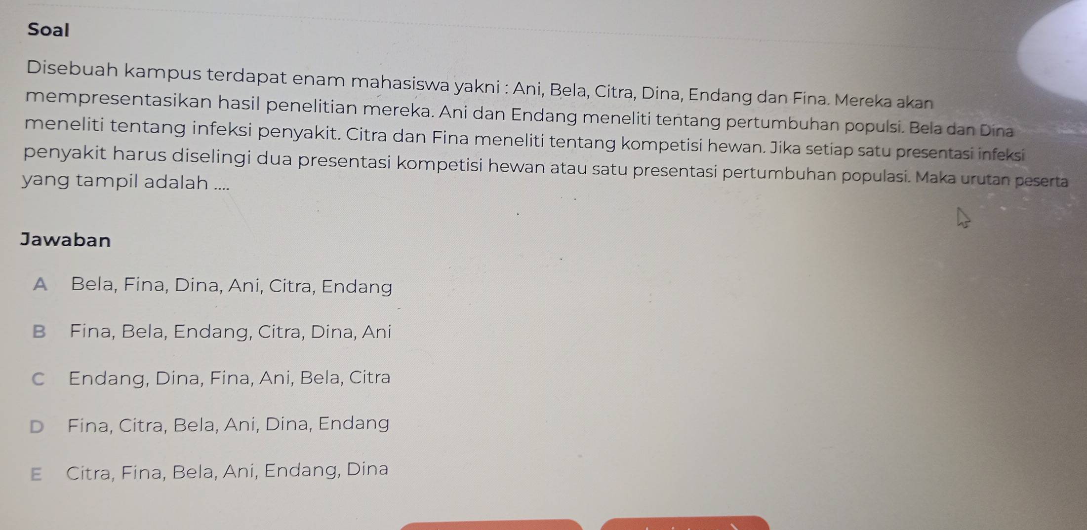 Soal
Disebuah kampus terdapat enam mahasiswa yakni : Ani, Bela, Citra, Dina, Endang dan Fina. Mereka akan
mempresentasikan hasil penelitian mereka. Ani dan Endang meneliti tentang pertumbuhan populsi. Bela dan Dina
meneliti tentang infeksi penyakit. Citra dan Fina meneliti tentang kompetisi hewan. Jika setiap satu presentasi infeksi
penyakit harus diselingi dua presentasi kompetisi hewan atau satu presentasi pertumbuhan populasi. Maka urutan peserta
yang tampil adalah ....
Jawaban
A Bela, Fina, Dina, Ani, Citra, Endang
B Fina, Bela, Endang, Citra, Dina, Ani
C Endang, Dina, Fina, Ani, Bela, Citra
Fina, Citra, Bela, Ani, Dina, Endang
E Citra, Fina, Bela, Ani, Endang, Dina