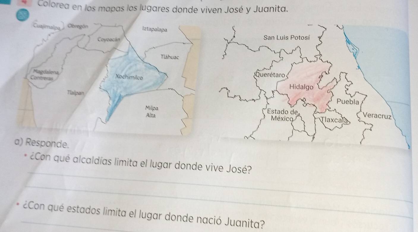 Colorea en los mapas los lugares donde viven José y Juanita. 
a) Responde. 
_ 
* ¿Con qué alcaldías limita el lugar donde vive José? 
_ 
_¿Con qué estados limita el lugar donde nació Juanita?