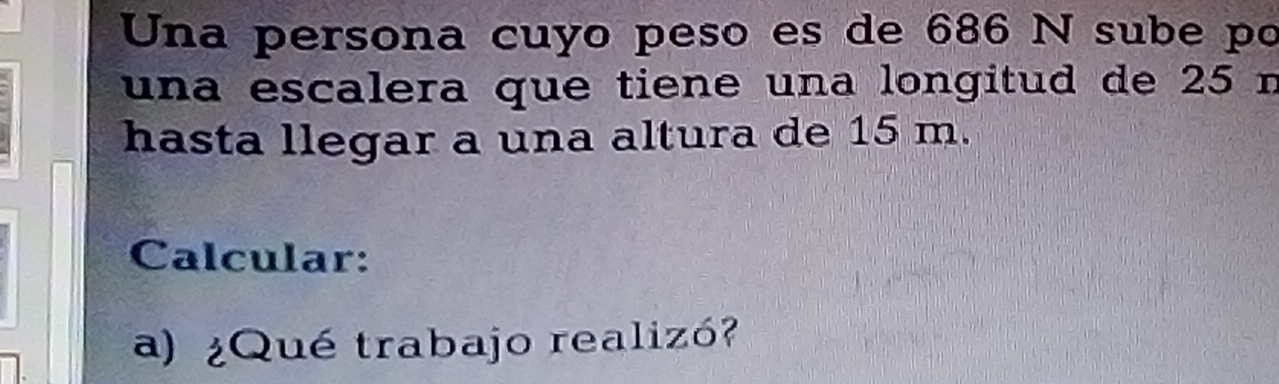 Una persona cuyo peso es de 686 N sube po 
una escalera que tiene una longitud de 25 n
hasta llegar a una altura de 15 m. 
Calcular: 
a) ¿Qué trabajo realizó?