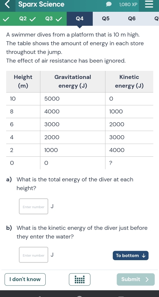 Sparx Science 1,080 10 m high. 
The table shows the amount of energy in each store 
throughout the jump. 
The effect of air resistance has been ignored. 
a) What is the total energy of the diver at each 
height? 
Enter number J 
b) What is the kinetic energy of the diver just before 
they enter the water? 
Enter number To bottom ↓ 
I don't know Submit