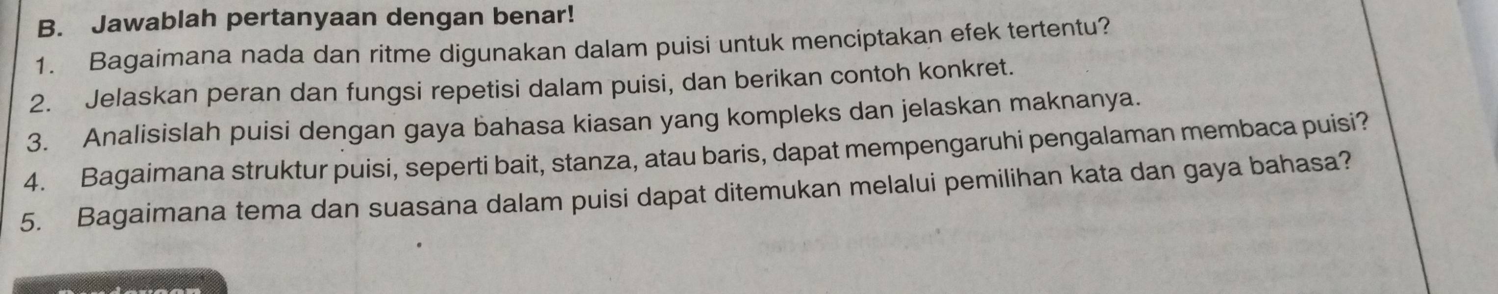 Jawablah pertanyaan dengan benar! 
1. Bagaimana nada dan ritme digunakan dalam puisi untuk menciptakan efek tertentu? 
2. Jelaskan peran dan fungsi repetisi dalam puisi, dan berikan contoh konkret. 
3. Analisislah puisi dengan gaya bahasa kiasan yang kompleks dan jelaskan maknanya. 
4. Bagaimana struktur puisi, seperti bait, stanza, atau baris, dapat mempengaruhi pengalaman membaca puisi? 
5. Bagaimana tema dan suasana dalam puisi dapat ditemukan melalui pemilihan kata dan gaya bahasa?