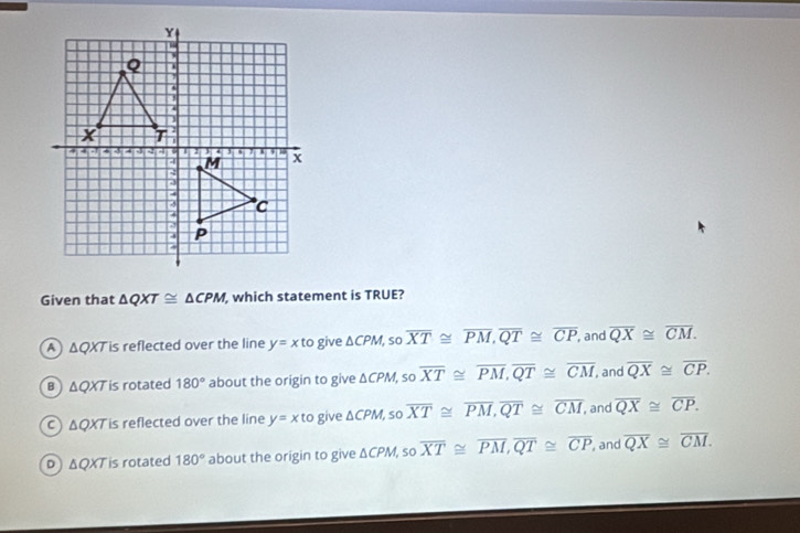 Given that △ QXT≌ △ CPM , which statement is TRUE?
A △ QXT ∠ s s reflected over the line y=xto give △ CPM, sooverline XT≌ overline PM, overline QT≌ overline CP , and overline QX≌ overline CM.
B △ QXT is rotated 180° about the origin to give △ CPM, sooverline XT≌ overline PM, overline QT≌ overline CM, , and overline QX≌ overline CP.
△ QXT is reflected over the line y=xto give △ CPM, sooverline XT≌ overline PM, overline QT≌ overline CM , and overline QX≌ overline CP.
D △ QXT is rotated 180° about the origin to give △ CPM , sc overline XT≌ overline PM, overline QT≌ overline CP and overline QX≌ overline CM.