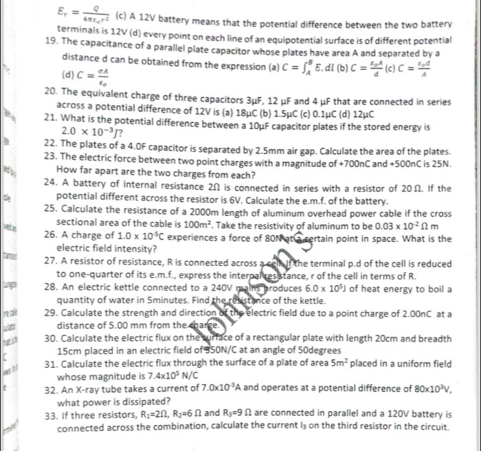 E_r=frac Q4π varepsilon _0r^2 (c) A 12V battery means that the potential difference between the two battery
terminals is 12V (d) every point on each line of an equipotential surface is of different potential
19. The capacitance of a parallel plate capacitor whose plates have area A and separated by a
distance d can be obtained from the expression (a) C=∈t _A^(BE. dl (b) C=frac epsilon _o)Ad (c) C=frac epsilon _odA
(d) C= sigma A/epsilon  o
20. The equivalent charge of three capacitors 3μF, 12 μF and 4 μF that are connected in series
across a potential difference of 12V is (a) 18μC (b) 1.5μC (c) 0.1μC (d) 12μC
y 21. What is the potential difference between a 10μF capacitor plates if the stored energy is
2.0* 10^(-3)J ?
B 22. The plates of a 4.0F capacitor is separated by 2.5mm air gap. Calculate the area of the plates.
23. The electric force between two point charges with a magnitude of +700nC and +500nC is 25N.
a How far apart are the two charges from each?
24. A battery of internal resistance 2Ω is connected in series with a resistor of 20Ω. If the
Ole potential different across the resistor is 6V. Calculate the e.m.f. of the battery.
25. Calculate the resistance of a 2000m length of aluminum overhead power cable if the cross
sectional area of the cable is 100m^2. Take the resistivity of aluminum to be 0.03* 10^(-2)Omega m
26. A charge of 1.0* 10^(-5)C experiences a force of 80N at a certain point in space. What is the
electric field intensity?
tances 27. A resistor of resistance, R is connected across a cell If the terminal p.d of the cell is reduced
to one-quarter of its e.m.f., express the interpal resistance, r of the cell in terms of R.
2 28. An electric kettle connected to a 240V mains produces 6.0* 10^5J of heat energy to boil a
quantity of water in Sminutes. Find the resistance of the kettle.
re calit 29. Calculate the strength and direction of the electric field due to a point charge of 2.00nC at a
a distance of 5.00 mm from the charge.
30. Calculate the electric flux on the surface of a rectangular plate with length 20cm and breadth
r 15cm placed in an electric field of B50N/C at an angle of 50degrees
31. Calculate the electric flux through the surface of a plate of area 5m^2 placed in a uniform field
s  
whose magnitude is 7.4* 10^5N/C
e 32. An X-ray tube takes a current of 7.0* 10^(-3)A and operates at a potential difference of 80* 10^3V,
what power is dissipated?
33. If three resistors, R_1=2Omega ,R_2=6Omega and R_3=9Omega are connected in parallel and a 120V battery is
rmine connected across the combination, calculate the current l_3 on the third resistor in the circuit.