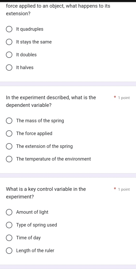 force applied to an object, what happens to its
extension?
It quadruples
It stays the same
It doubles
It halves
In the experiment described, what is the 1 point
dependent variable?
The mass of the spring
The force applied
The extension of the spring
The temperature of the environment
What is a key control variable in the 1 point
experiment?
Amount of light
Type of spring used
Time of day
Length of the ruler