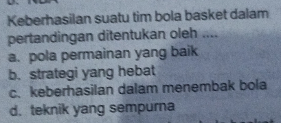 Keberhasilan suatu tim bola basket dalam
pertandingan ditentukan oleh ....
a. pola permainan yang baik
b. strategi yang hebat
c. keberhasilan dalam menembak bola
d. teknik yang sempurna