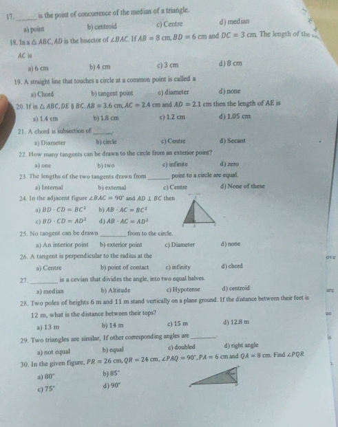 17._ is the point of concurrence of the median of a triangle.
a) point b) centroid c) Centre d ) median
18. In a △ ABC , AD is the bisector of ∠ BAC. If AB=8cm,BD=6cm and DC=3cm The length of the 
AC is
a) 6 cm b) 4 cm c) 3 cm d)8cm
19. A straight line that touches a circle at a common point is called a
a) Chord b) tangent point c) diameter d) none
20. If in △ ABC,DE||BC.AB=3.6cm,AC=2.4 Cπ AD=2.1cm then the length of AE is
a) 1.4 cm b) 1.8 cm c) 1.2 cm d) 1.05 cm
21. A chord is subsection of
_
a) Diameter b) circle c) Centre d) Secant
22. How many tangents can be drawn to the circle from an exterior point?
a) one b) two c) infinite d) zero
23. The lengths of the two tangents drawn from_ point to a circle are equal.
a) Internal b) external c) Centre d) None of these
24. In the adjacent figur ∠ BAC=90° and AD⊥ BC then
a) BD· CD=BC^2 b AB· AC=BC^2
c) BD· CD=AD^2 d) AB· AC=AD^2
25. No tangent can be drawn _from to the circle.
a) An interior point b) exterior point c) Diameter d) none
26. A tangent is perpendicular to the radius at the ove
a) Centre b) point of contact c) infinity d) chord
27._ is a cevian that divides the angle, into two equal halves.
a) median b) Altitude c) Hypotense d) centroid are
28. Two poles of heights 6 m and 11 m stand vertically on a plane ground. If the distance between their feet is
12 m, what is the distance between their tops?
te
a) 13 m b) 14 m c) 15 m d) 12.8 m
29. Two triangles are similar, If other corresponding angles are _.
is
a) not equal b) equal c) doubled d) right angle
30. In the given figure, PR=26cm,QR=24cm,∠ PAQ=90°,PA=6cm and QA=8cm Find ∠ PQR
a) 80° b) 85°
c) 75° d) 90°