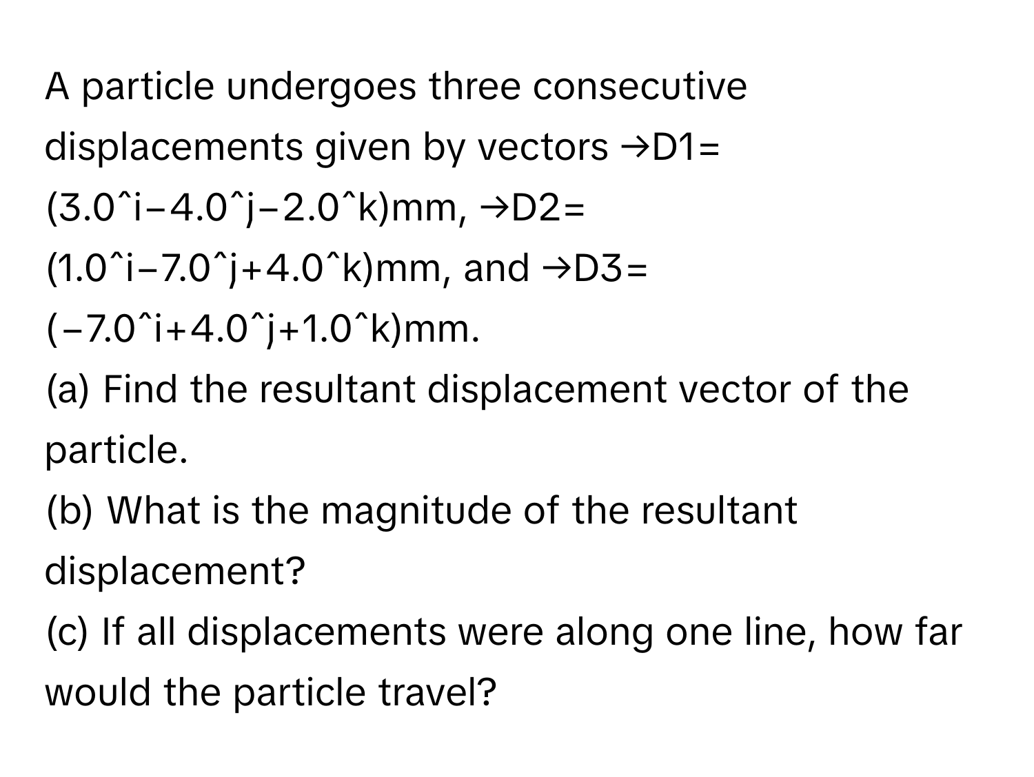 A particle undergoes three consecutive displacements given by vectors  →D1=(3.0ˆi−4.0ˆj−2.0ˆk)mm, →D2=(1.0ˆi−7.0ˆj+4.0ˆk)mm, and →D3=(−7.0ˆi+4.0ˆj+1.0ˆk)mm. 
(a) Find the resultant displacement vector of the particle. 
(b) What is the magnitude of the resultant displacement? 
(c) If all displacements were along one line, how far would the particle travel?