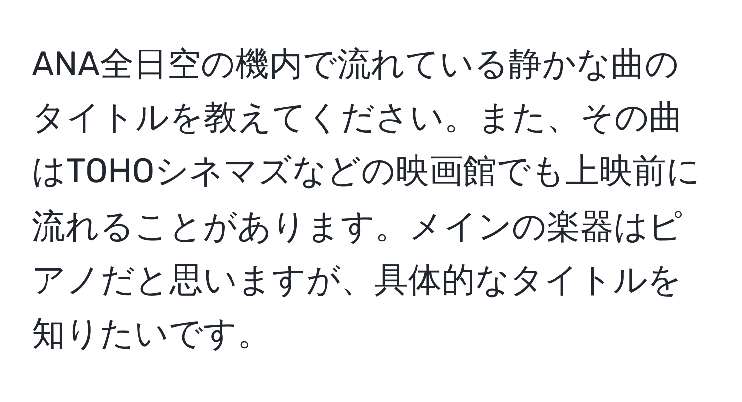 ANA全日空の機内で流れている静かな曲のタイトルを教えてください。また、その曲はTOHOシネマズなどの映画館でも上映前に流れることがあります。メインの楽器はピアノだと思いますが、具体的なタイトルを知りたいです。