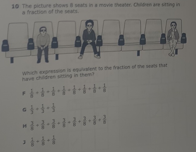 The picture shows 8 seats in a movie theater. Children are sitting in
a fraction of the seats.
Which expression is equivalent to the fraction of the seats that
have children sitting in them?
F  1/8 + 1/8 + 1/8 + 1/8 + 1/8 + 1/8 + 1/8 + 1/8 
G  1/3 + 1/3 + 1/3 
H  3/8 + 3/8 + 3/8 + 3/8 + 3/8 + 3/8 + 3/8 
]  1/8 + 1/8 + 1/8 