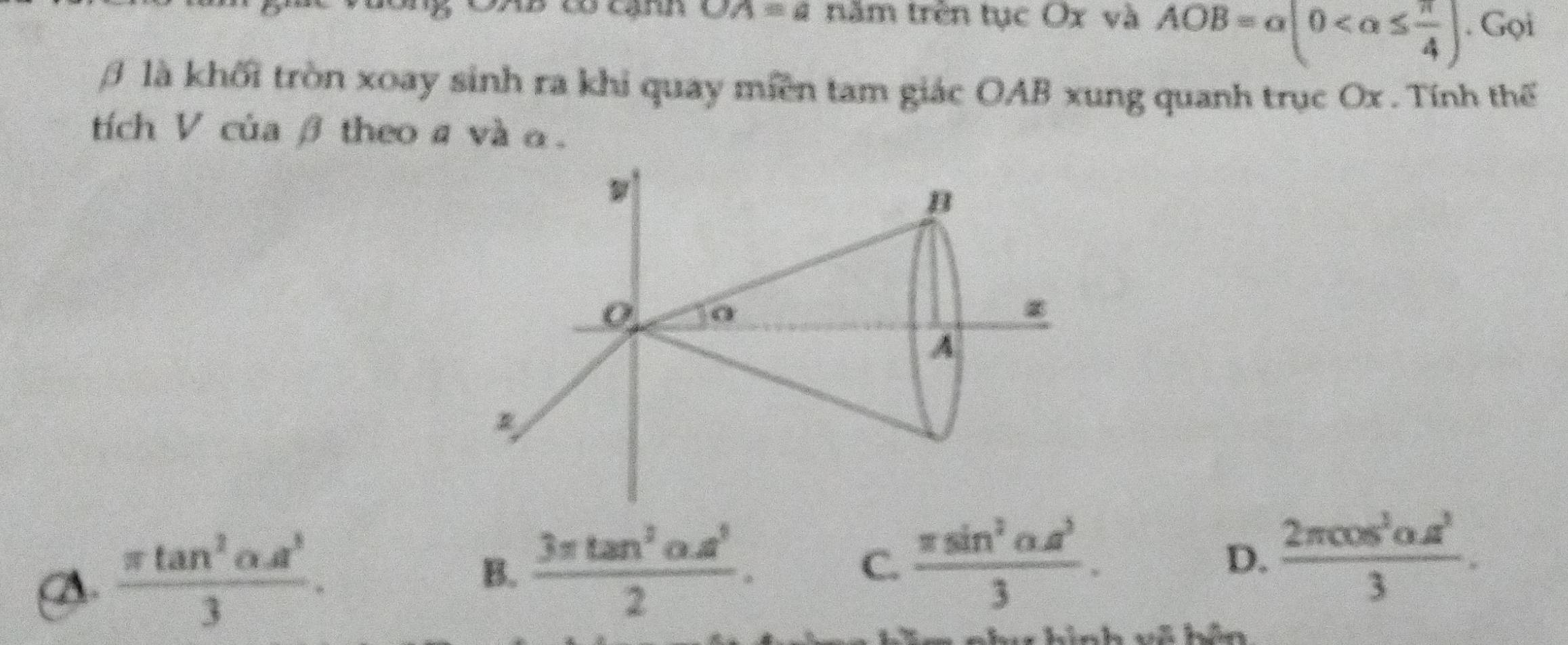 OA=a năm trên tục Ox và AOB=alpha (0 . Gọi
là khối tròn xoay sinh ra khi quay miền tam giác OAB xung quanh trục Ox. Tính thế
tích V của β theo a và α.
B
0
A
A  π tan^2alpha A^3/3 .
B.  (3π tan^2alpha .a^5)/2 . C.  (π sin^2alpha .a^3)/3 . D.  2π cos^3alpha s^2/3 .