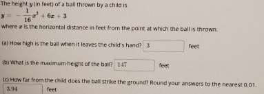 The height y (in feet) of a ball thrown by a child is
y=- 1/16 x^2+6x+3
where z is the horizontal distance in feet from the point at which the ball is thrown. 
(a) How high is the ball when it leaves the child's hand? □ feet
(b) What is the maximum height of the ball? boxed 147 feet
(c) How far from the child does the ball strike the ground? Round your answers to the nearest 0.01.
3.94 feet