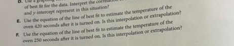 Use a grap of best fit for the data. Interpret the correull 
and y-intercept represent in this situation? 
E. Use the equation of the line of best fit to estimate the temperature of the 
oven 420 seconds after it is turned on. Is this interpolation or extrapolation? 
F. Use the equation of the line of best fit to estimate the temperature of the 
oven 250 seconds after it is turned on. Is this interpolation or extrapolation?