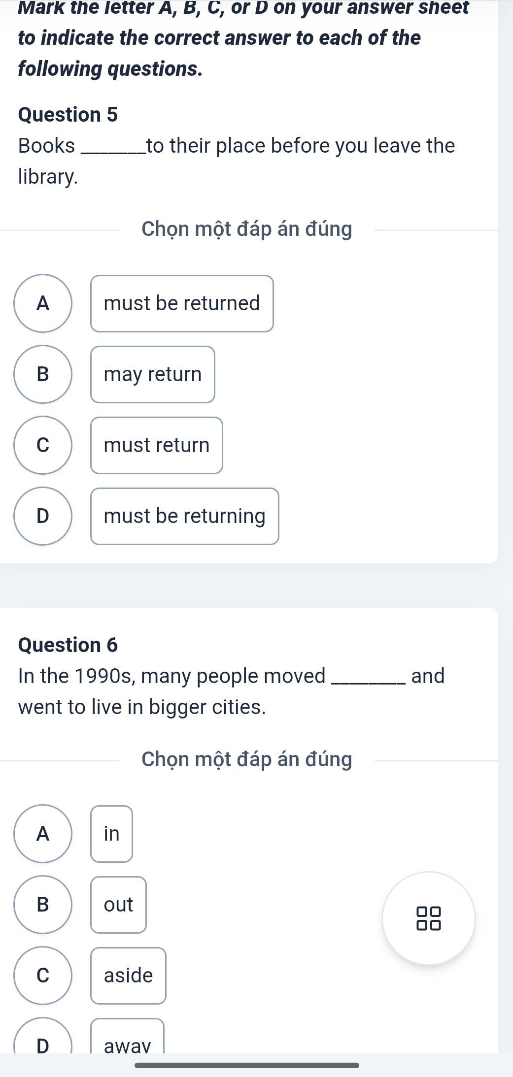 Mark the letter A, B, C, or D on your answer sheet
to indicate the correct answer to each of the
following questions.
Question 5
Books _to their place before you leave the
library.
Chọn một đáp án đúng
A must be returned
B may return
C must return
D must be returning
Question 6
In the 1990s, many people moved_ and
went to live in bigger cities.
Chọn một đáp án đúng
A in
B out
□□
□□
C aside
D awav