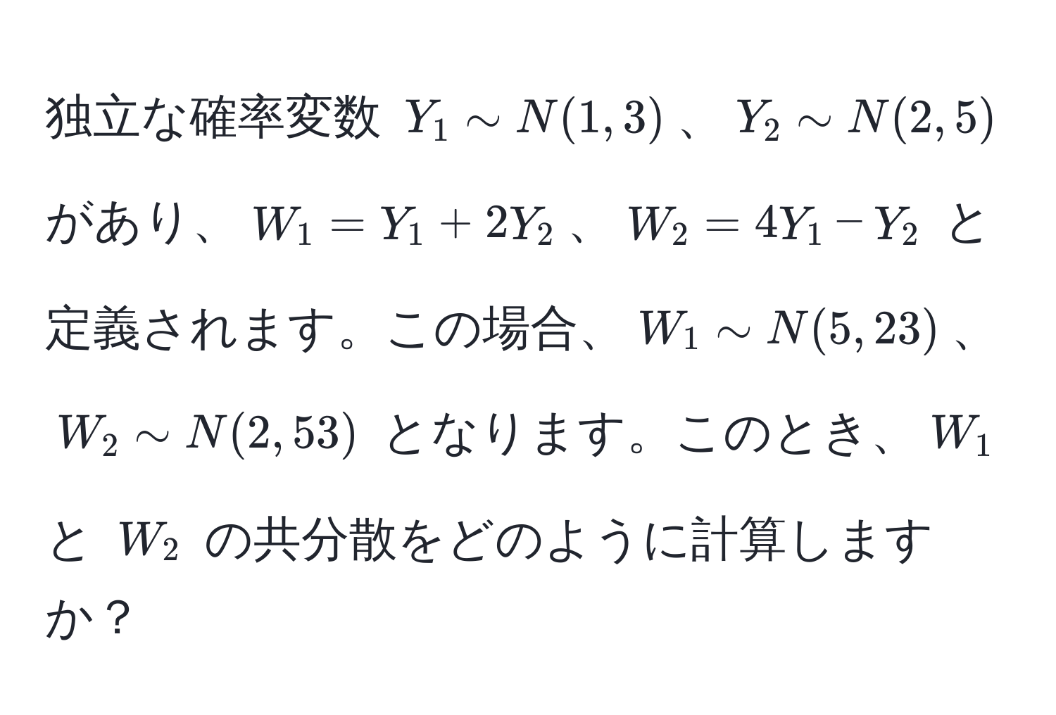 独立な確率変数 $Y_1 sim N(1, 3)$、$Y_2 sim N(2, 5)$ があり、$W_1 = Y_1 + 2Y_2$、$W_2 = 4Y_1 - Y_2$ と定義されます。この場合、$W_1 sim N(5, 23)$、$W_2 sim N(2, 53)$ となります。このとき、$W_1$ と $W_2$ の共分散をどのように計算しますか？