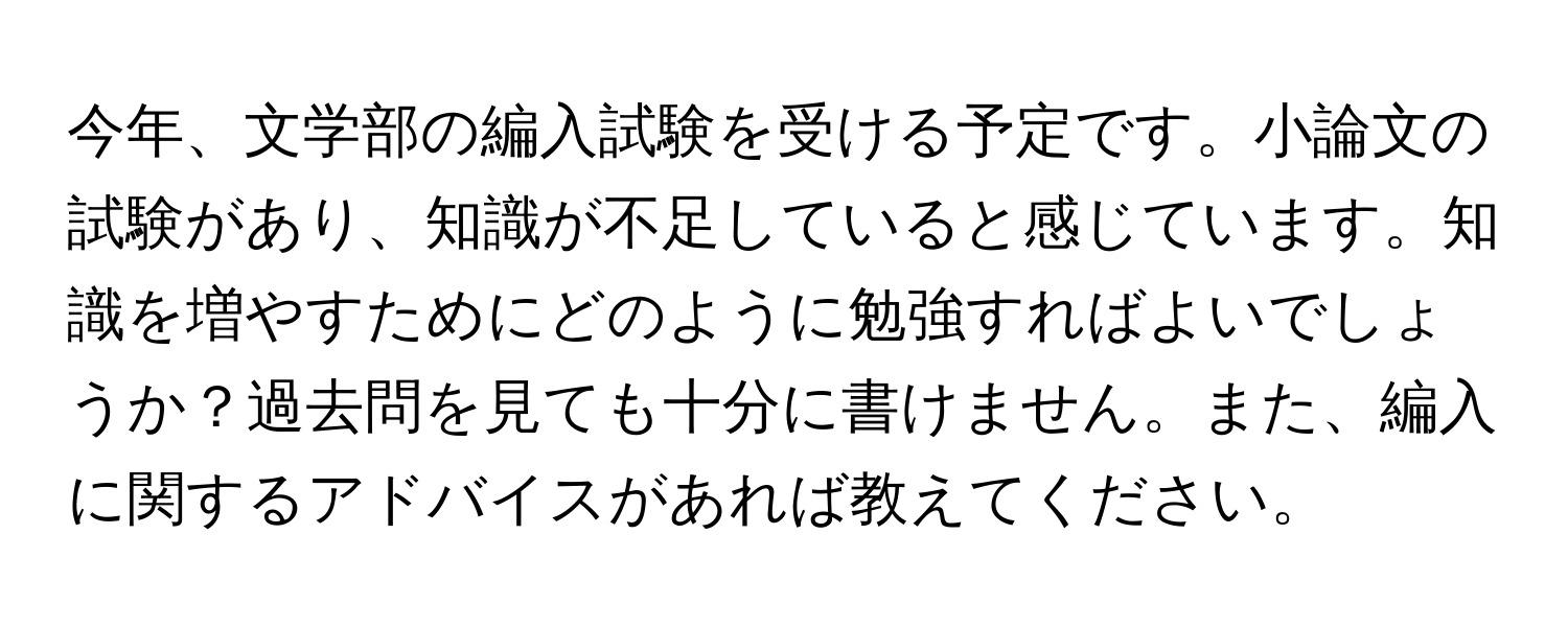 今年、文学部の編入試験を受ける予定です。小論文の試験があり、知識が不足していると感じています。知識を増やすためにどのように勉強すればよいでしょうか？過去問を見ても十分に書けません。また、編入に関するアドバイスがあれば教えてください。